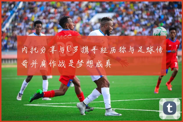 内托分享与C罗携手经历称与足球传奇并肩作战是梦想成真